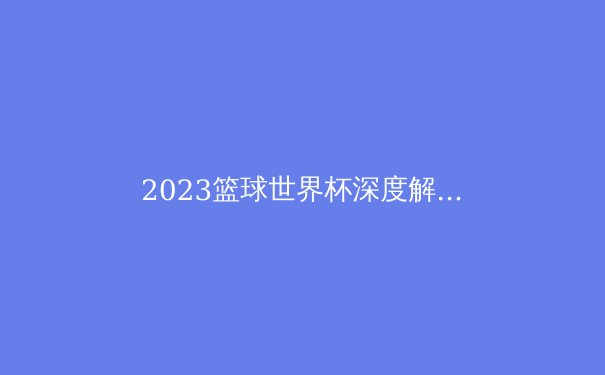 2023篮球世界杯深度解析：世界篮球格局迎来多极时代 - 4