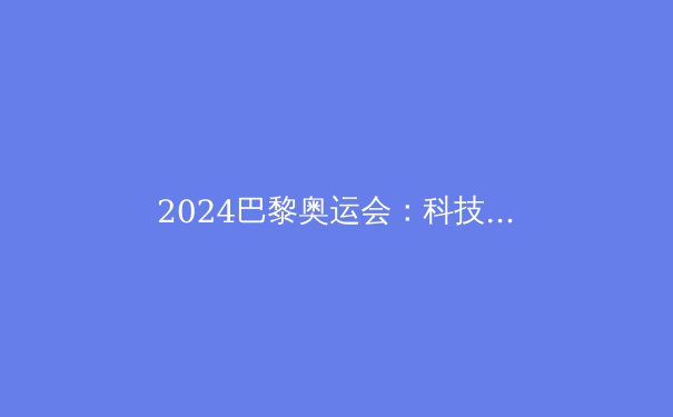 2024巴黎奥运会：科技如何重塑体育竞技的未来 - 2