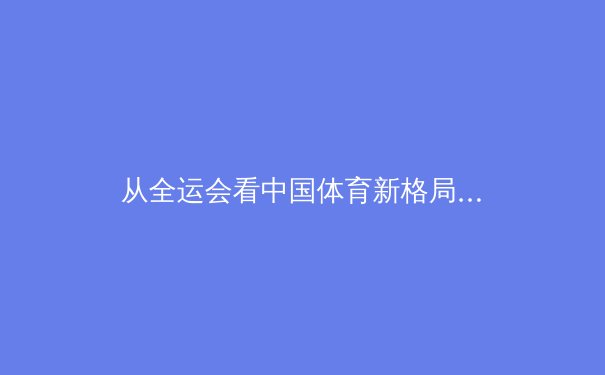 从全运会看中国体育新格局：后奥运时代的战略转型与人才梯队建设 - 4