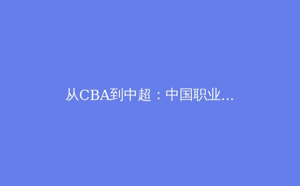 从CBA到中超：中国职业体育的商业化困境与破局之道 - 4