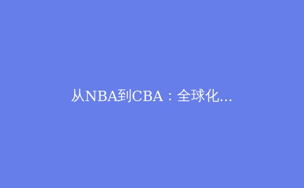 从NBA到CBA：全球化浪潮下中国篮球的转型阵痛与机遇 - 4